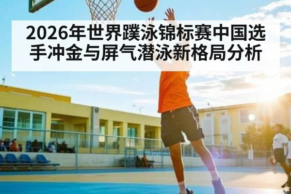 2026年世界蹼泳锦标赛中国选手冲金与屏气潜泳新格局分析 | lebo sports