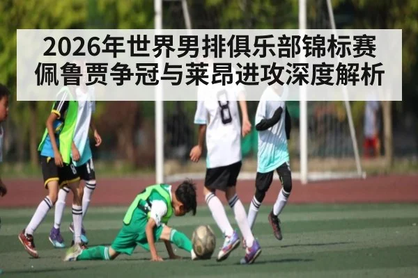 2026年世界男排俱乐部锦标赛佩鲁贾争冠与莱昂进攻深度解析