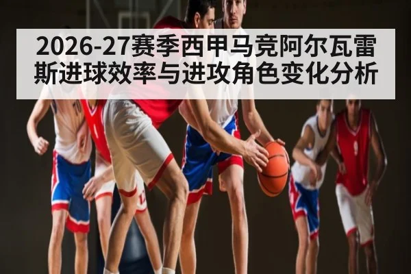 2026-27赛季西甲马竞阿尔瓦雷斯进球效率与进攻角色变化分析 | lebo sports